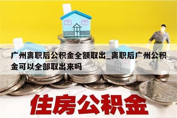 广州离职后公积金全额取出_离职后广州公积金可以全部取出来吗